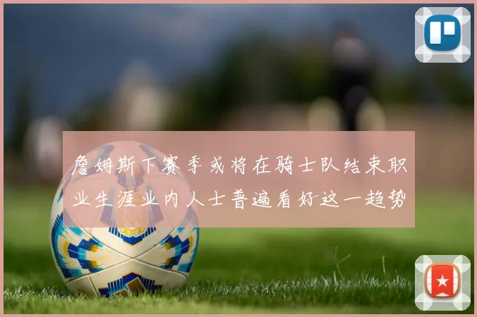 詹姆斯下赛季或将在骑士队结束职业生涯业内人士普遍看好这一趋势