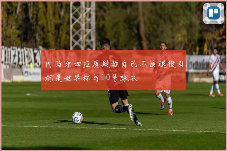 内马尔回应质疑称自己不该退役目标是世界杯与10号球衣