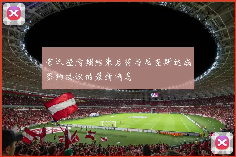 索汉澄清期结束后将与尼克斯达成签约协议的最新消息