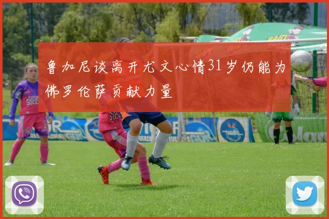 鲁加尼谈离开尤文心情31岁仍能为佛罗伦萨贡献力量