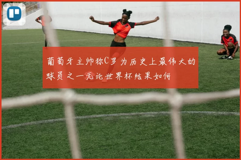 葡萄牙主帅称C罗为历史上最伟大的球员之一无论世界杯结果如何