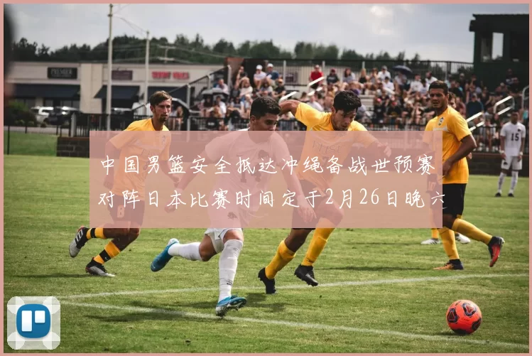 中国男篮安全抵达冲绳备战世预赛对阵日本比赛时间定于2月26日晚六点五分