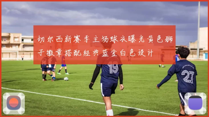 切尔西新赛季主场球衣曝光黄色狮子徽章搭配经典蓝金白色设计