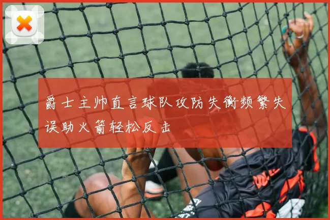 爵士主帅直言球队攻防失衡频繁失误助火箭轻松反击