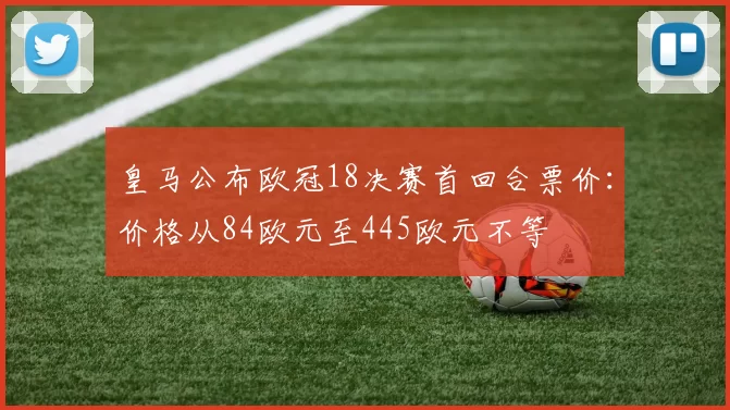 皇马公布欧冠18决赛首回合票价：价格从84欧元至445欧元不等