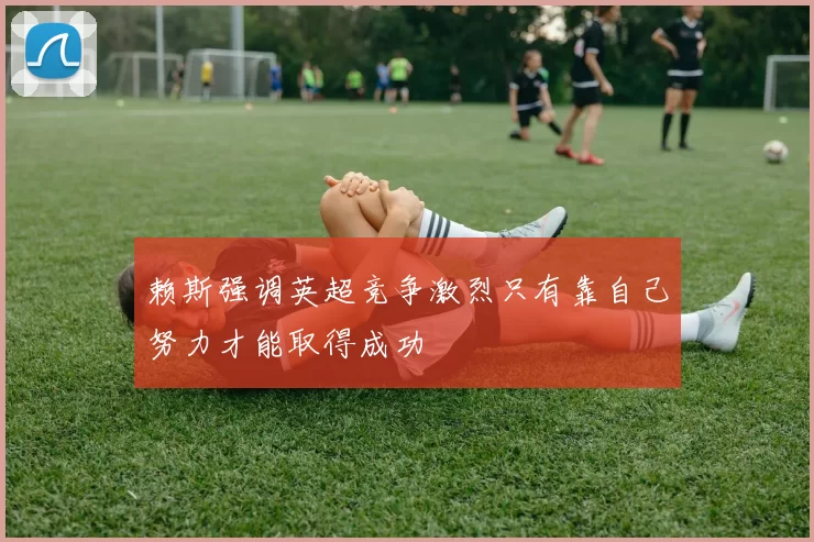 赖斯强调英超竞争激烈只有靠自己努力才能取得成功