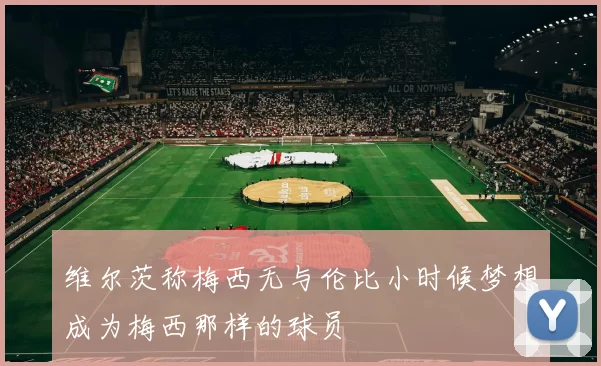 维尔茨称梅西无与伦比小时候梦想成为梅西那样的球员