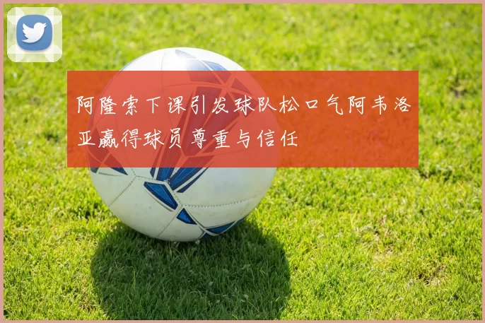 阿隆索下课引发球队松口气阿韦洛亚赢得球员尊重与信任