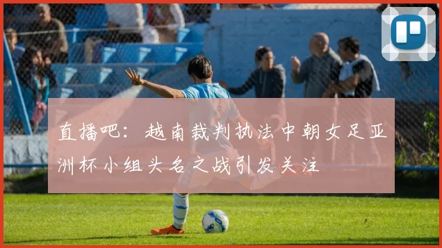 直播吧：越南裁判执法中朝女足亚洲杯小组头名之战引发关注