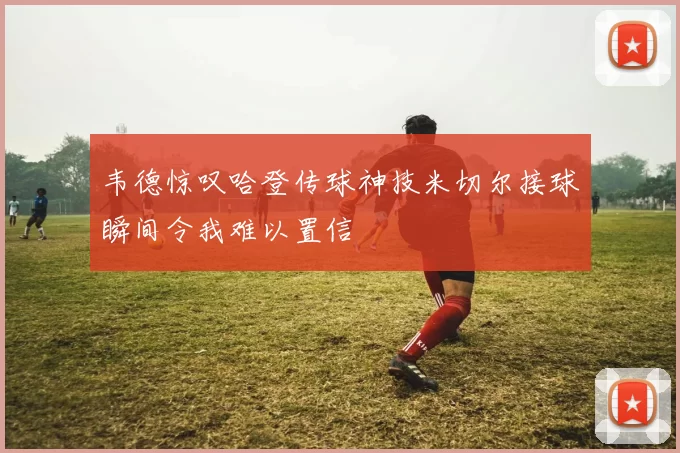 韦德惊叹哈登传球神技米切尔接球瞬间令我难以置信