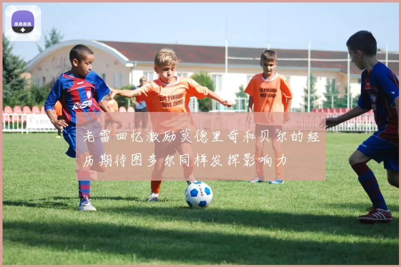 老雷回忆激励莫德里奇和贝尔的经历期待图多尔同样发挥影响力