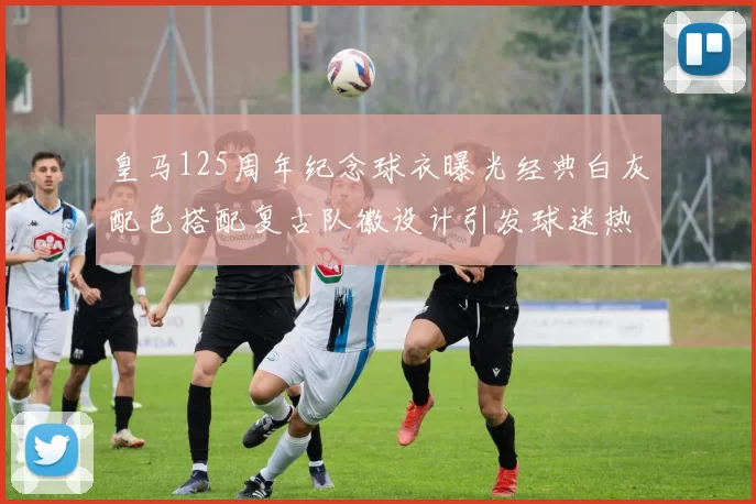 皇马125周年纪念球衣曝光经典白灰配色搭配复古队徽设计引发球迷热议