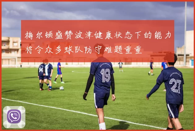 梅尔顿盛赞波津健康状态下的能力将令众多球队防守难题重重