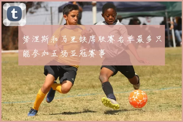 努涅斯和马里缺席联赛名单最多只能参加五场亚冠赛事