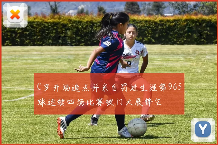 C罗开场造点并亲自罚进生涯第965球连续四场比赛破门大展锋芒